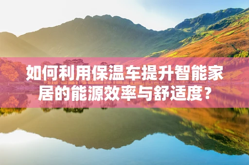 如何利用保温车提升智能家居的能源效率与舒适度？