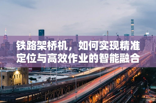 铁路架桥机，如何实现精准定位与高效作业的智能融合？