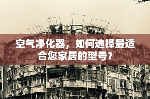 空气净化器，如何选择最适合您家居的型号？