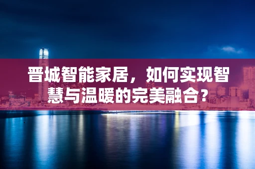 晋城智能家居，如何实现智慧与温暖的完美融合？
