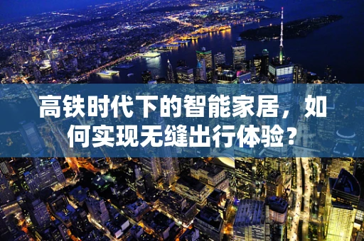 高铁时代下的智能家居，如何实现无缝出行体验？