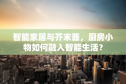 智能家居与芥末酱，厨房小物如何融入智能生活？