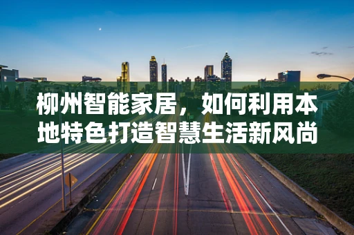 柳州智能家居，如何利用本地特色打造智慧生活新风尚？
