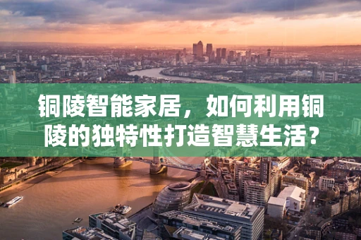 铜陵智能家居，如何利用铜陵的独特性打造智慧生活？