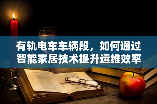 有轨电车车辆段，如何通过智能家居技术提升运维效率？