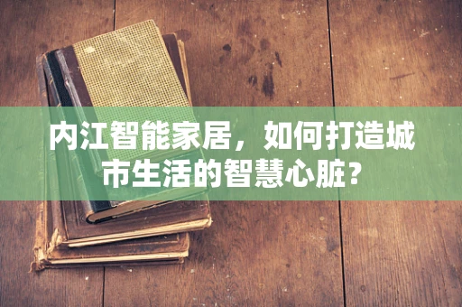 内江智能家居，如何打造城市生活的智慧心脏？