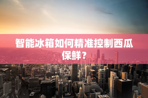 智能冰箱如何精准控制西瓜保鲜？