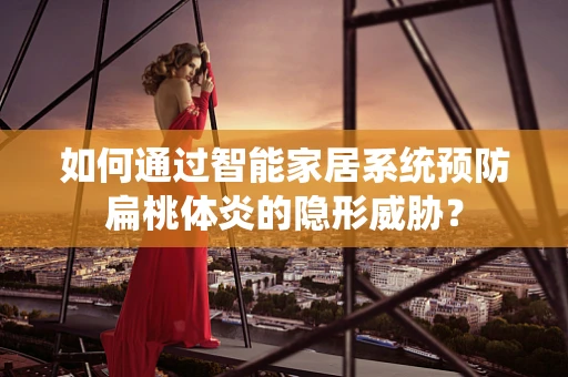如何通过智能家居系统预防扁桃体炎的隐形威胁？
