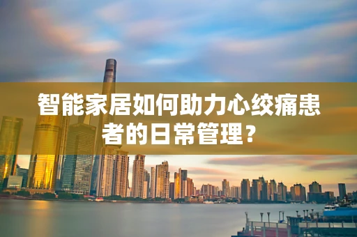 智能家居如何助力心绞痛患者的日常管理？