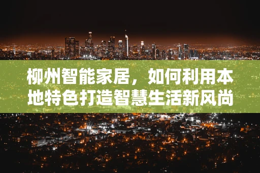 柳州智能家居，如何利用本地特色打造智慧生活新风尚？