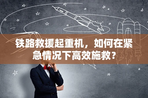 铁路救援起重机，如何在紧急情况下高效施救？