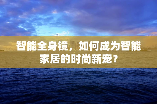 智能全身镜，如何成为智能家居的时尚新宠？