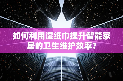 如何利用湿纸巾提升智能家居的卫生维护效率？