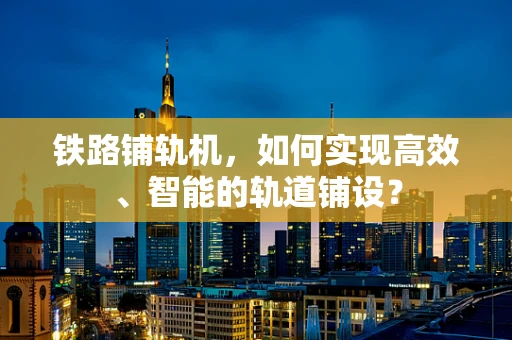 铁路铺轨机，如何实现高效、智能的轨道铺设？