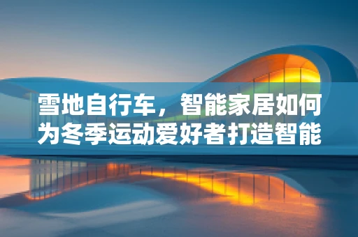 雪地自行车，智能家居如何为冬季运动爱好者打造智能安全之旅？