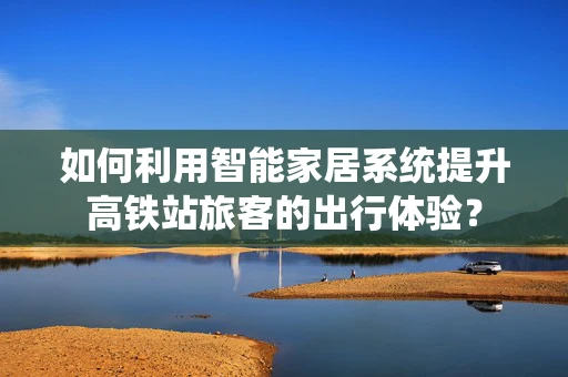 如何利用智能家居系统提升高铁站旅客的出行体验？