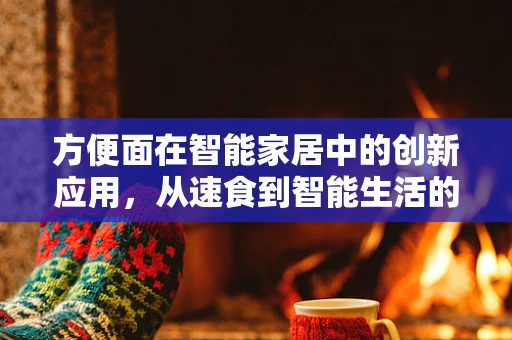 方便面在智能家居中的创新应用，从速食到智能生活的无缝对接