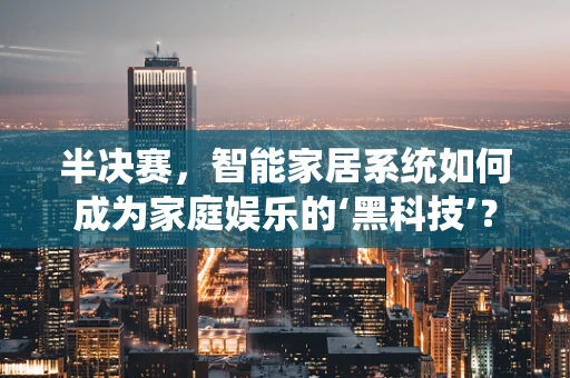 半决赛，智能家居系统如何成为家庭娱乐的‘黑科技’？