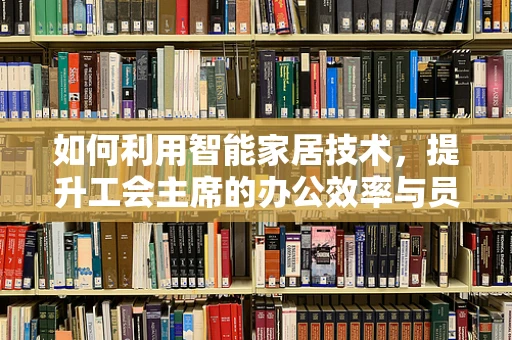 如何利用智能家居技术，提升工会主席的办公效率与员工互动？