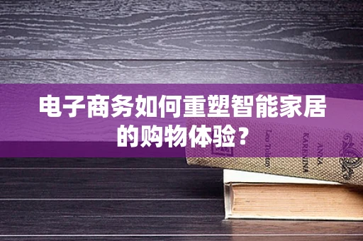 电子商务如何重塑智能家居的购物体验？