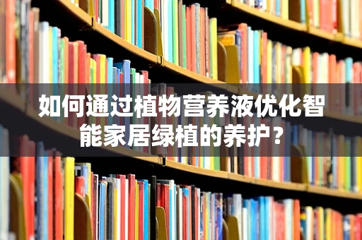 如何通过植物营养液优化智能家居绿植的养护？