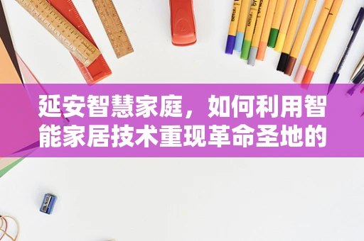 延安智慧家庭，如何利用智能家居技术重现革命圣地的现代生活？