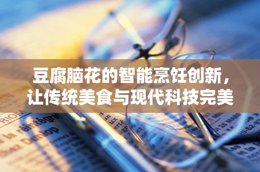 豆腐脑花的智能烹饪创新，让传统美食与现代科技完美融合