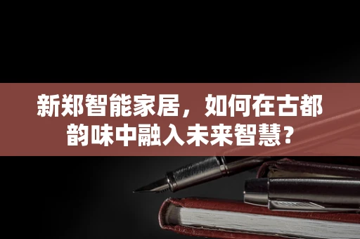 新郑智能家居，如何在古都韵味中融入未来智慧？