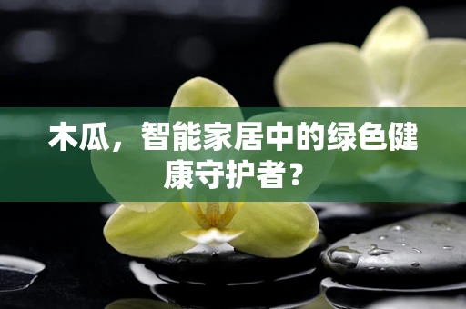 木瓜，智能家居中的绿色健康守护者？
