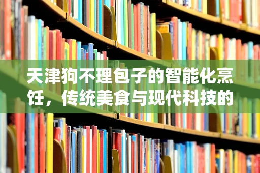 天津狗不理包子的智能化烹饪，传统美食与现代科技的完美融合？