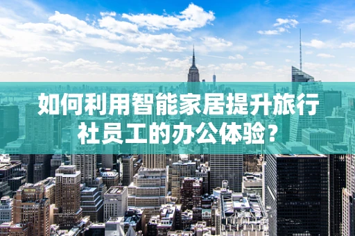 如何利用智能家居提升旅行社员工的办公体验？
