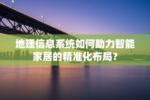 地理信息系统如何助力智能家居的精准化布局？