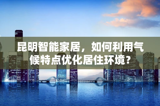 昆明智能家居，如何利用气候特点优化居住环境？
