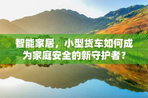 智能家居，小型货车如何成为家庭安全的新守护者？
