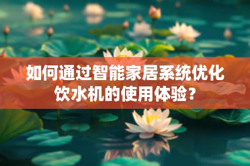 如何通过智能家居系统优化饮水机的使用体验？