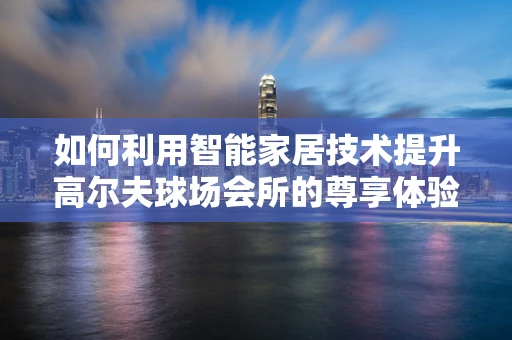 如何利用智能家居技术提升高尔夫球场会所的尊享体验？