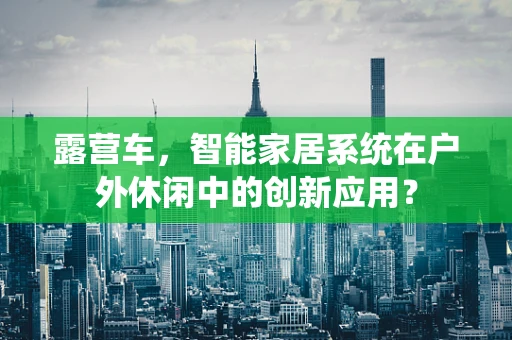 露营车，智能家居系统在户外休闲中的创新应用？
