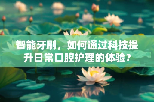 智能牙刷，如何通过科技提升日常口腔护理的体验？
