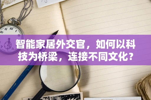 智能家居外交官，如何以科技为桥梁，连接不同文化？