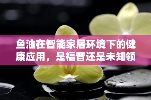 鱼油在智能家居环境下的健康应用，是福音还是未知领域？