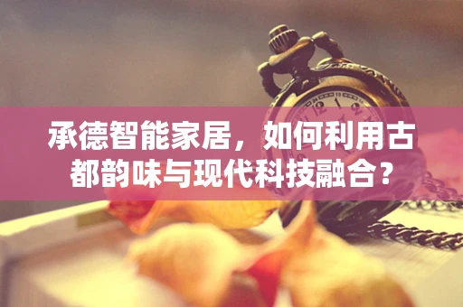 承德智能家居，如何利用古都韵味与现代科技融合？
