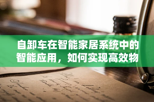 自卸车在智能家居系统中的智能应用，如何实现高效物流与家庭自动化融合？