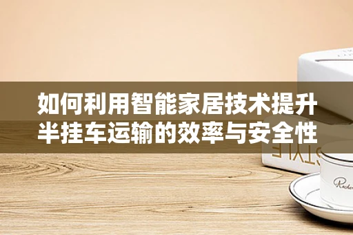 如何利用智能家居技术提升半挂车运输的效率与安全性？