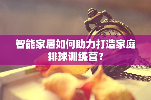 智能家居如何助力打造家庭排球训练营？