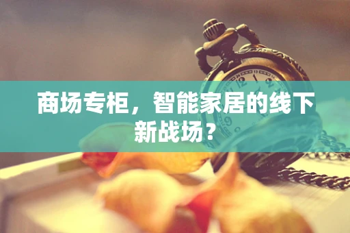 商场专柜，智能家居的线下新战场？