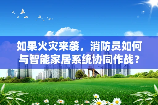 如果火灾来袭，消防员如何与智能家居系统协同作战？