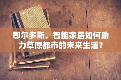 鄂尔多斯，智能家居如何助力草原都市的未来生活？
