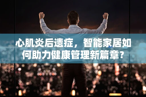 心肌炎后遗症，智能家居如何助力健康管理新篇章？