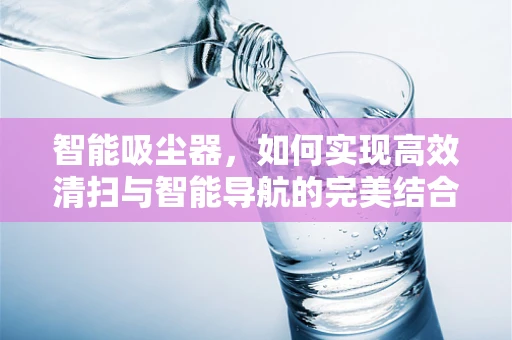 智能吸尘器，如何实现高效清扫与智能导航的完美结合？
