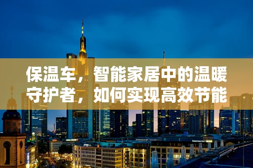 保温车，智能家居中的温暖守护者，如何实现高效节能与智能控制？